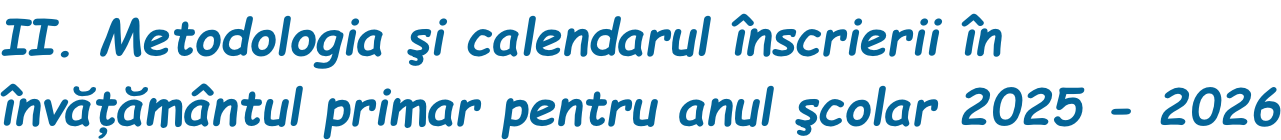 II. Metodologia şi calendarul înscrierii în  învăţământul primar pentru anul şcolar 2025 - 2026